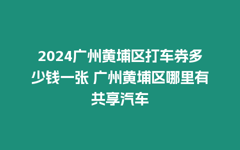 2024廣州黃埔區打車券多少錢一張 廣州黃埔區哪里有共享汽車