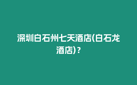 深圳白石州七天酒店(白石龍酒店)？