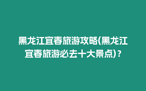 黑龍江宜春旅游攻略(黑龍江宜春旅游必去十大景點)？