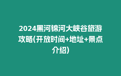 2024黑河錦河大峽谷旅游攻略(開放時間+地址+景點介紹)