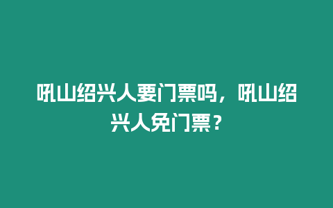 吼山紹興人要門票嗎，吼山紹興人免門票？