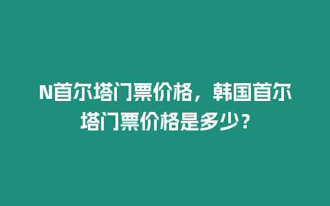 N首爾塔門票價(jià)格，韓國(guó)首爾塔門票價(jià)格是多少？