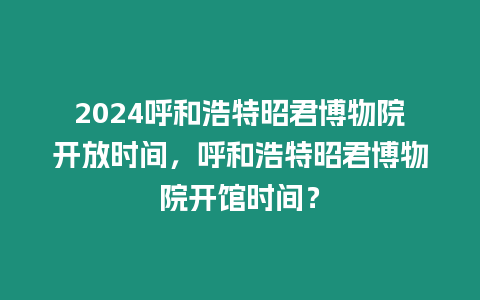 2024呼和浩特昭君博物院開放時間，呼和浩特昭君博物院開館時間？