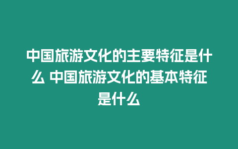 中國旅游文化的主要特征是什么 中國旅游文化的基本特征是什么