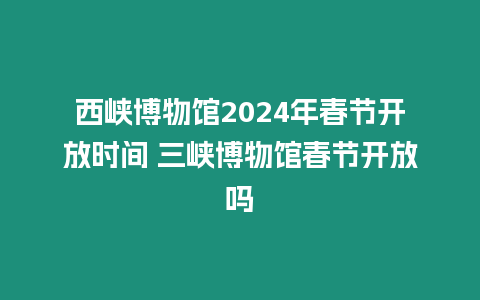 西峽博物館2024年春節(jié)開放時間 三峽博物館春節(jié)開放嗎