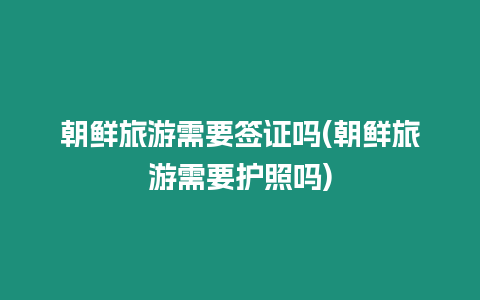 朝鮮旅游需要簽證嗎(朝鮮旅游需要護照嗎)