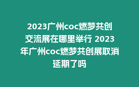 2023廣州coc燃夢共創交流展在哪里舉行 2023年廣州coc燃夢共創展取消延期了嗎