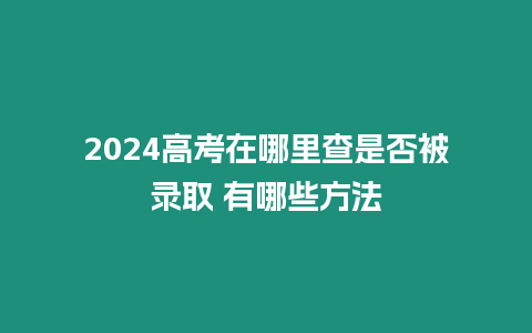 2024高考在哪里查是否被錄取 有哪些方法