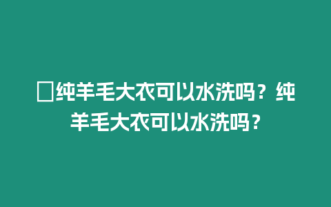 ?純羊毛大衣可以水洗嗎？純羊毛大衣可以水洗嗎？