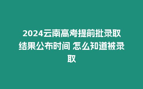 2024云南高考提前批錄取結果公布時間 怎么知道被錄取