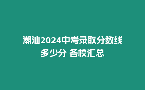 潮汕2024中考錄取分?jǐn)?shù)線多少分 各校匯總