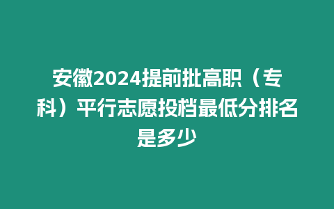 安徽2024提前批高職（專科）平行志愿投檔最低分排名是多少