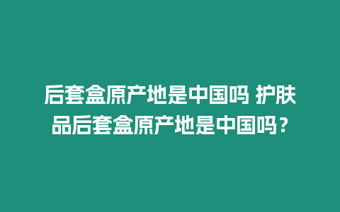 后套盒原產(chǎn)地是中國嗎 護(hù)膚品后套盒原產(chǎn)地是中國嗎？