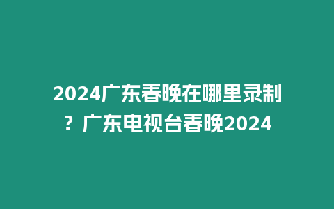 2024廣東春晚在哪里錄制？廣東電視臺春晚2024