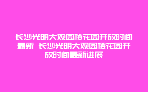 長沙光明大觀園櫻花園開放時間最新 長沙光明大觀園櫻花園開放時間最新進展