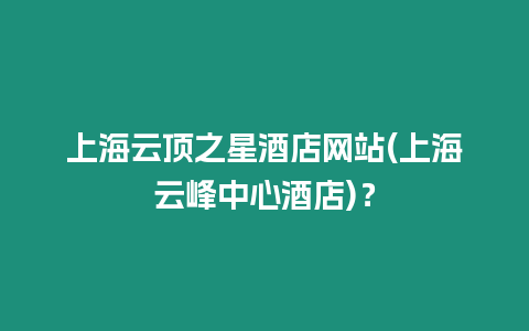 上海云頂之星酒店網站(上海云峰中心酒店)？