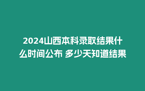 2024山西本科錄取結果什么時間公布 多少天知道結果