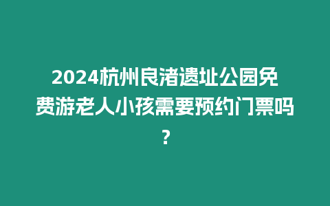 2024杭州良渚遺址公園免費游老人小孩需要預約門票嗎？