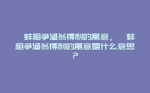 鷸蚌相爭(zhēng)漁翁得利的寓意，鷸蚌相爭(zhēng)漁翁得利的寓意是什么意思？