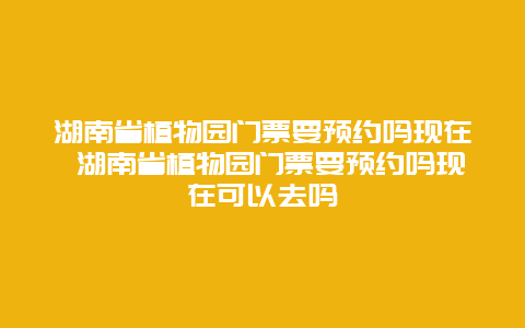 湖南省植物園門票要預約嗎現在 湖南省植物園門票要預約嗎現在可以去嗎