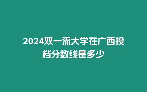 2024雙一流大學在廣西投檔分數線是多少