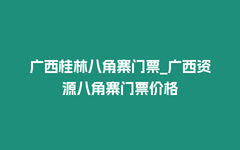 廣西桂林八角寨門票_廣西資源八角寨門票價格