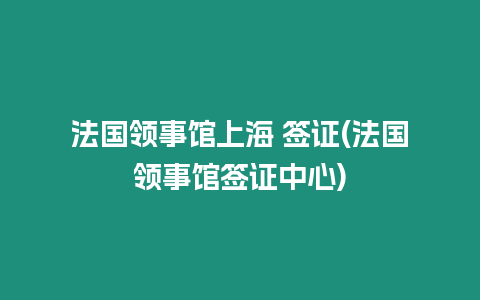 法國領事館上海 簽證(法國領事館簽證中心)