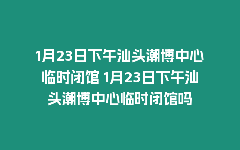 1月23日下午汕頭潮博中心臨時閉館 1月23日下午汕頭潮博中心臨時閉館嗎