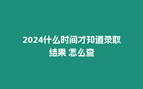 2024什么時(shí)間才知道錄取結(jié)果 怎么查