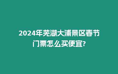 2024年蕪湖大浦景區春節門票怎么買便宜?