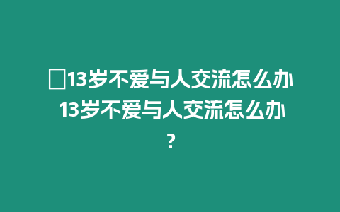 ?13歲不愛與人交流怎么辦 13歲不愛與人交流怎么辦？