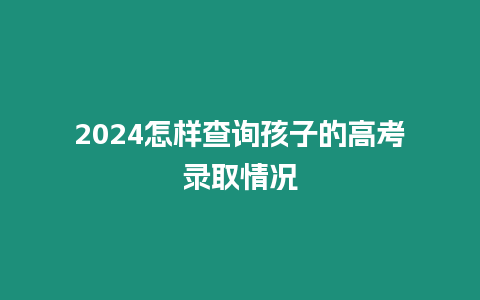 2024怎樣查詢孩子的高考錄取情況