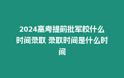 2024高考提前批軍校什么時間錄取 錄取時間是什么時間