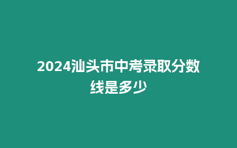 2024汕頭市中考錄取分數線是多少