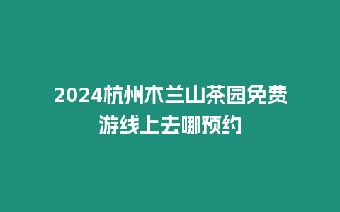 2024杭州木蘭山茶園免費游線上去哪預約