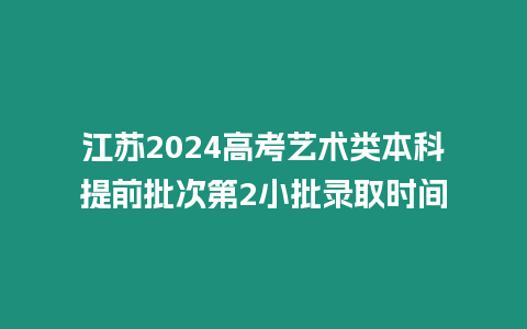 江蘇2024高考藝術(shù)類(lèi)本科提前批次第2小批錄取時(shí)間