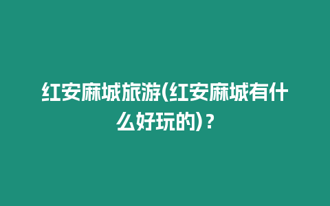 紅安麻城旅游(紅安麻城有什么好玩的)？