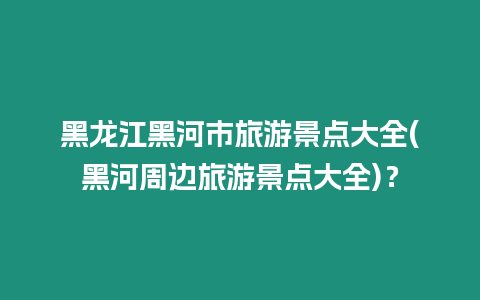 黑龍江黑河市旅游景點大全(黑河周邊旅游景點大全)？