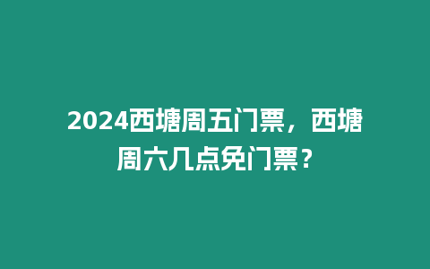 2024西塘周五門票，西塘周六幾點免門票？