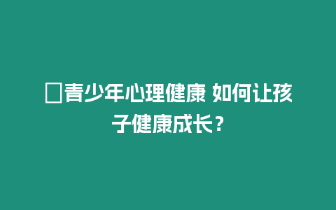 ?青少年心理健康 如何讓孩子健康成長？