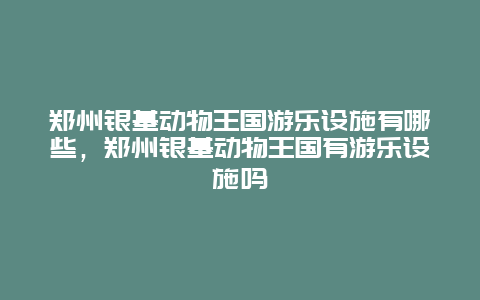 鄭州銀基動物王國游樂設施有哪些，鄭州銀基動物王國有游樂設施嗎