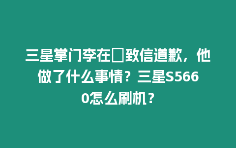 三星掌門李在镕致信道歉，他做了什么事情？三星S5660怎么刷機？