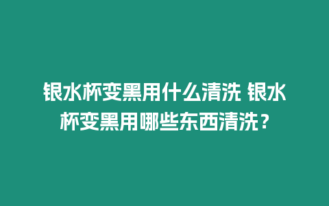 銀水杯變黑用什么清洗 銀水杯變黑用哪些東西清洗？