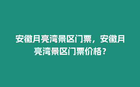 安徽月亮灣景區門票，安徽月亮灣景區門票價格？