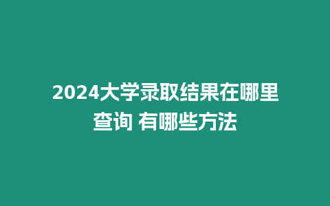 2024大學(xué)錄取結(jié)果在哪里查詢 有哪些方法