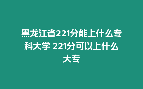 黑龍江省221分能上什么專科大學(xué) 221分可以上什么大專