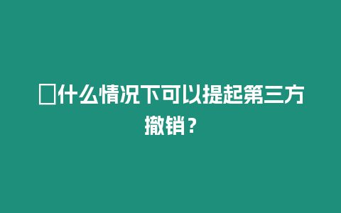 ?什么情況下可以提起第三方撤銷？