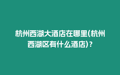 杭州西湖大酒店在哪里(杭州西湖區(qū)有什么酒店)？