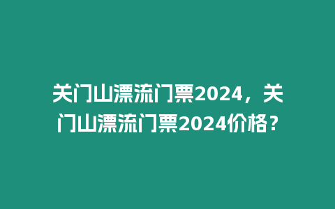 關(guān)門山漂流門票2024，關(guān)門山漂流門票2024價格？