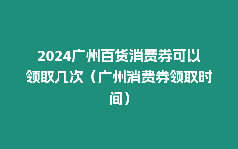 2024廣州百貨消費券可以領取幾次（廣州消費券領取時間）